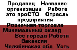 Продавец › Название организации ­ Работа-это проСТО › Отрасль предприятия ­ Розничная торговля › Минимальный оклад ­ 20 790 - Все города Работа » Вакансии   . Челябинская обл.,Усть-Катав г.